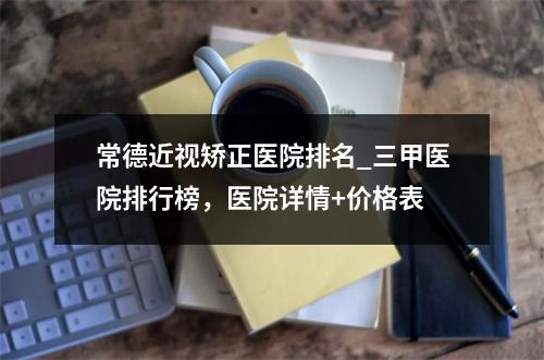 常德近视矫正医院排名_三甲医院排行榜，医院详情+价格表