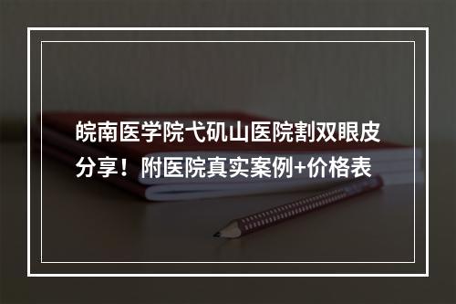 皖南医学院弋矶山医院割双眼皮分享！附医院真实案例+价格表