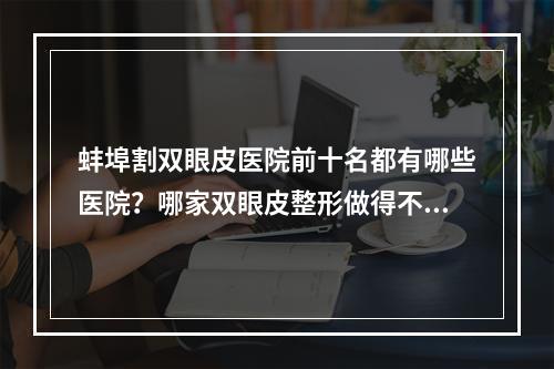 蚌埠割双眼皮医院前十名都有哪些医院？哪家双眼皮整形做得不错？