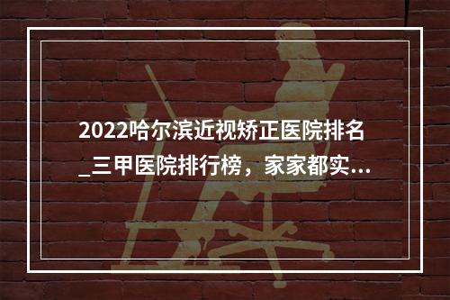 2022哈尔滨近视矫正医院排名_三甲医院排行榜，家家都实力超群！