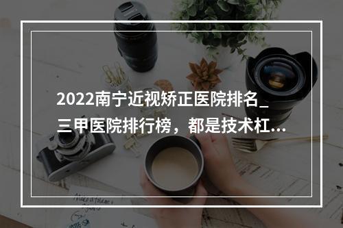 2022南宁近视矫正医院排名_三甲医院排行榜，都是技术杠杠的！