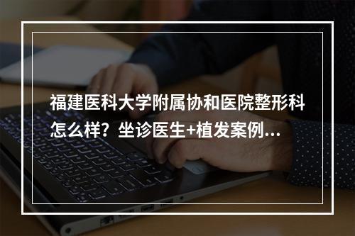 福建医科大学附属协和医院整形科怎么样？坐诊医生+植发案例+价格参考