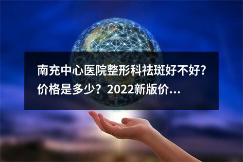 南充中心医院整形科祛斑好不好？价格是多少？2022新版价格表