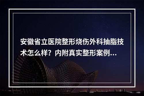 安徽省立医院整形烧伤外科抽脂技术怎么样？内附真实整形案例分享！