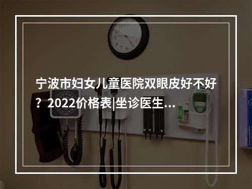 宁波市妇女儿童医院双眼皮好不好？2022价格表|坐诊医生|网友经历分享