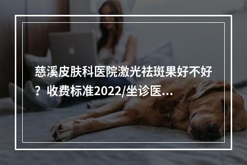 慈溪皮肤科医院激光祛斑果好不好？收费标准2022/坐诊医生/真人案例