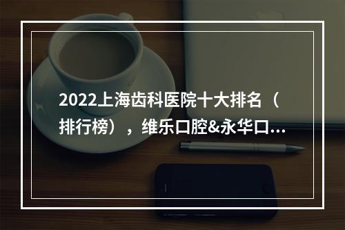 2022上海齿科医院十大排名（排行榜），维乐口腔&永华口腔&摩尔口腔