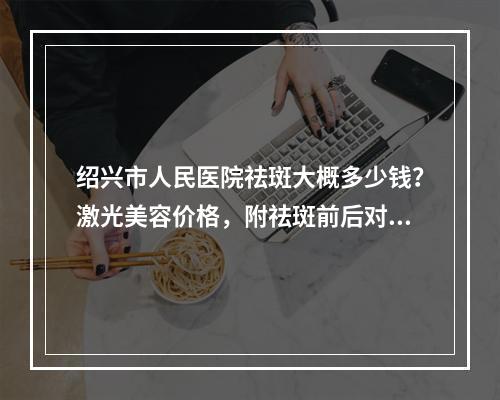 绍兴市人民医院祛斑大概多少钱？激光美容价格，附祛斑前后对比图！