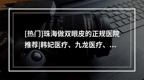 [热门]珠海做双眼皮的正规医院推荐|韩妃医疗、九龙医疗、华美医疗等医院口碑都不错！