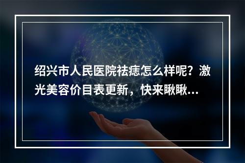 绍兴市人民医院祛痣怎么样呢？激光美容价目表更新，快来瞅瞅~