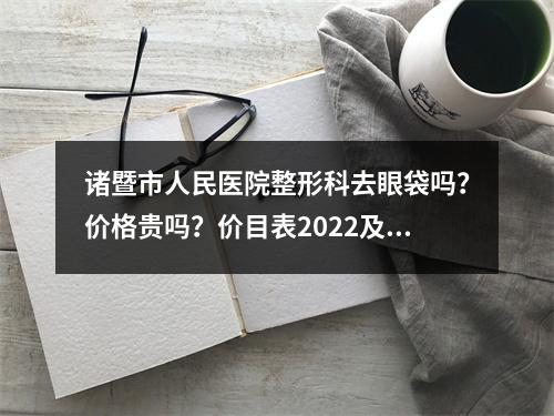 诸暨市人民医院整形科去眼袋吗？价格贵吗？价目表2022及祛眼袋案例图