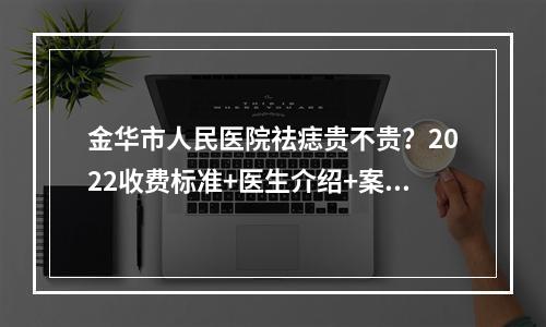 金华市人民医院祛痣贵不贵？2022收费标准+医生介绍+案例反馈