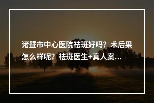 诸暨市中心医院祛斑好吗？术后果怎么样呢？祛斑医生+真人案例