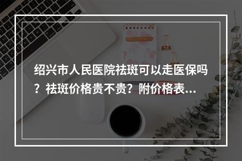 绍兴市人民医院祛斑可以走医保吗？祛斑价格贵不贵？附价格表2022版