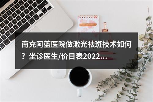 南充阿蓝医院做激光祛斑技术如何？坐诊医生/价目表2022/果展示