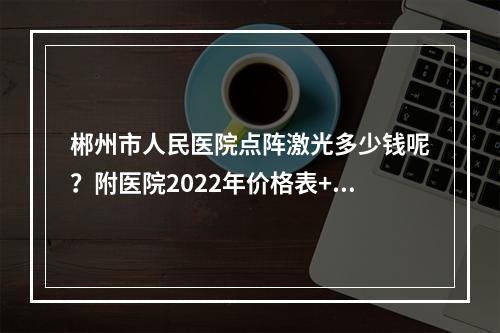 郴州市人民医院点阵激光多少钱呢？附医院2022年价格表+激光美肤案例