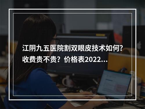 江阴九五医院割双眼皮技术如何？收费贵不贵？价格表2022+真人案例