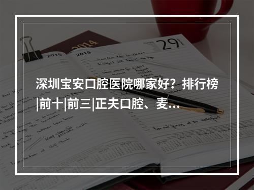 深圳宝安口腔医院哪家好？排行榜|前十|前三|正夫口腔、麦芽口腔等