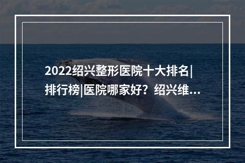 2022绍兴整形医院十大排名|排行榜|医院哪家好？绍兴维美、华美等