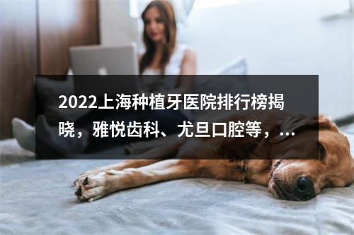 2022上海种植牙医院排行榜揭晓，雅悦齿科、尤旦口腔等，种植技术