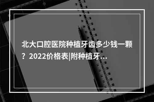 北大口腔医院种植牙齿多少钱一颗？2022价格表|附种植牙医生名单