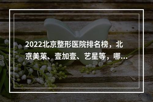 2022北京整形医院排名榜，北京美莱、壹加壹、艺星等，哪家值得选？