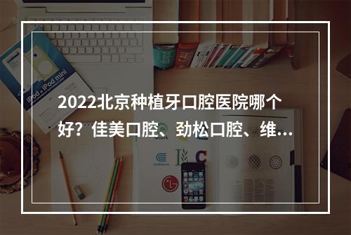 2022北京种植牙口腔医院哪个好？佳美口腔、劲松口腔、维乐口腔，怎么选？