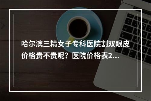 哈尔滨三精女子专科医院割双眼皮价格贵不贵呢？医院价格表2022+医生信息