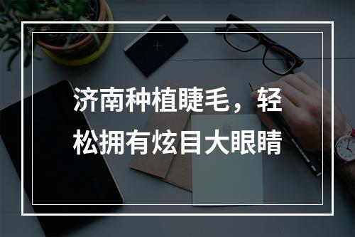 济南种植睫毛，轻松拥有炫目大眼睛