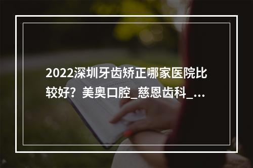 2022深圳牙齿矫正哪家医院比较好？美奥口腔_慈恩齿科_正夫口腔，好机构合集