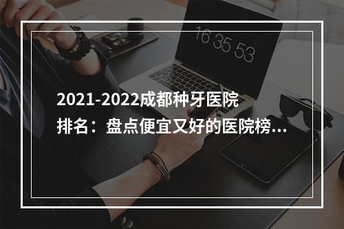 2021-2022成都种牙医院排名：盘点便宜又好的医院榜单！网友种植牙心得体会