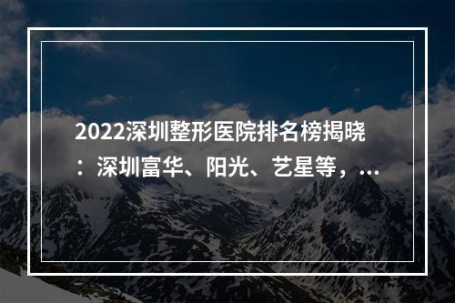 2022深圳整形医院排名榜揭晓：深圳富华、阳光、艺星等，好机构PICK