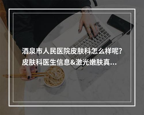 酒泉市人民医院皮肤科怎么样呢？皮肤科医生信息&激光嫩肤真实案例