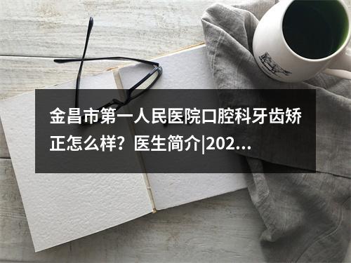 金昌市第一人民医院口腔科牙齿矫正怎么样？医生简介|2022收费标准(价格表)