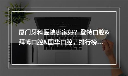 厦门牙科医院哪家好？登特口腔&拜博口腔&国华口腔，排行榜揭晓~