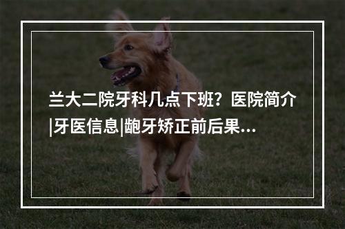 兰大二院牙科几点下班？医院简介|牙医信息|龅牙矫正前后果对比~