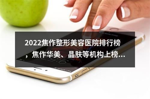 2022焦作整形美容医院排行榜，焦作华美、晶肤等机构上榜，实力医生坐诊