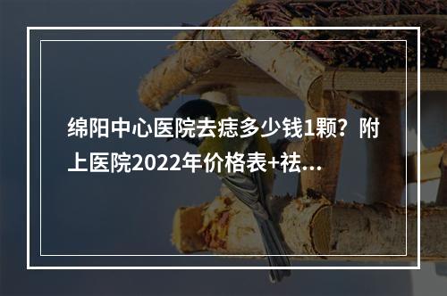 绵阳中心医院去痣多少钱1颗？附上医院2022年价格表+祛痣案例分享