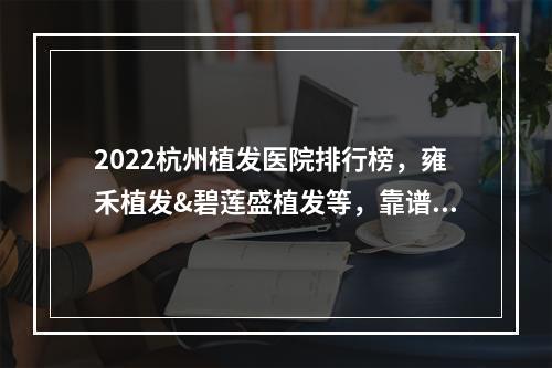 2022杭州植发医院排行榜，雍禾植发&碧莲盛植发等，靠谱机构PK