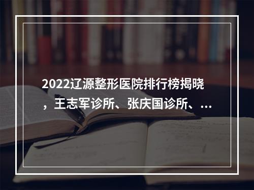 2022辽源整形医院排行榜揭晓，王志军诊所、张庆国诊所、孙泽泉诊所PK