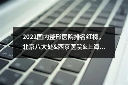 2022国内整形医院排名红榜，北京八大处&西京医院&上海九院等...