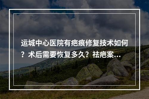 运城中心医院有疤痕修复技术如何？术后需要恢复多久？祛疤案例果