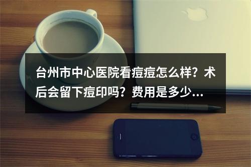 台州市中心医院看痘痘怎么样？术后会留下痘印吗？费用是多少？价格表2022