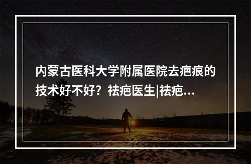 内蒙古医科大学附属医院去疤痕的技术好不好？祛疤医生|祛疤果