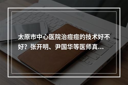 太原市中心医院治痘痘的技术好不好？张开明、尹国华等医师真实技术分享