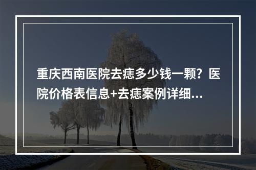 重庆西南医院去痣多少钱一颗？医院价格表信息+去痣案例详细介绍图