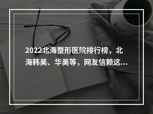 2022北海整形医院排行榜，北海韩美、华美等，网友信赖这家...