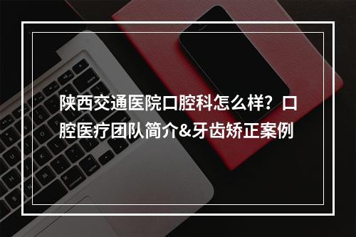 陕西交通医院口腔科怎么样？口腔医疗团队简介&牙齿矫正案例