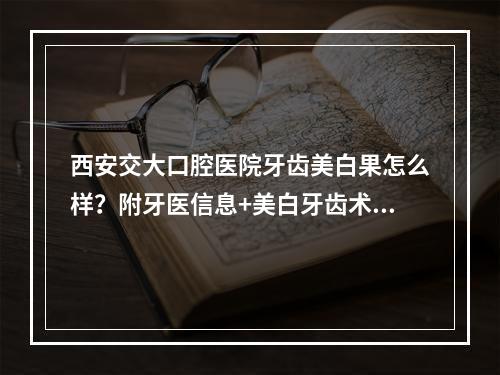 西安交大口腔医院牙齿美白果怎么样？附牙医信息+美白牙齿术后反馈