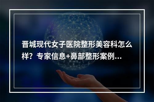 晋城现代女子医院整形美容科怎么样？专家信息+鼻部整形案例+价格表